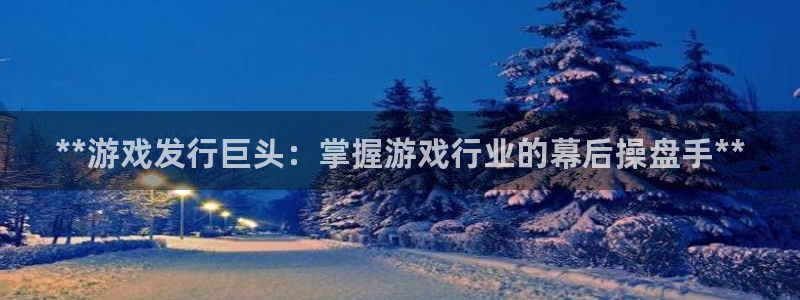 蓝狮在线平台代理开号流程：**游戏发行巨头：掌握游戏行业的幕后操盘手**