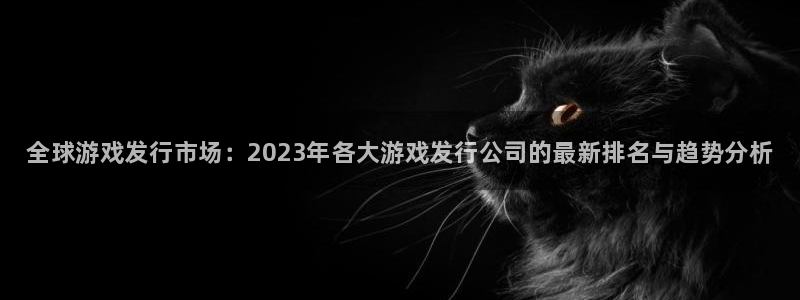 蓝狮在线注册平台官网：全球游戏发行市场：2023年各大游戏发行公司的最新排名与趋势分析